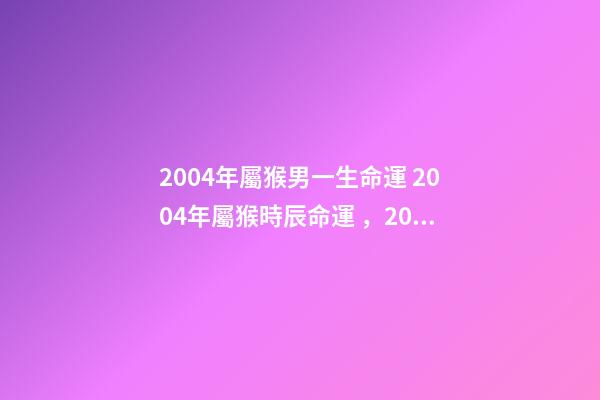 2004年屬猴男一生命運 2004年屬猴時辰命運，2004年幾點出生更好